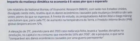 Impacto da mudança climática na economia é 6 vezes pior que o esperado
Um relatório do National Bureau of Economic Research (NBER), com sede nos Estados Unidos,
divulgado neste mês, revelou que os danos econômicos causados pela mudança climatica sào seis
vezes piores do que se esperava. lambda  frente do estudo, os pesquisadores Adrien Bilal e Diego Kanzig
concluiram que, para cada 1^circ C de aumento na temperatura da Terra, o Produto Interno Bruto (PIB)
global despencará em 12% 
A elevação de 3^circ C prevista para até 2100 caso nada seja feito levará a "quedas abruptas na
no capital e no consumo que excederào 50%  até 2100'', diz a pesquisa, o que seria
"comparável aos danos económicos causados por uma guerra permanente".