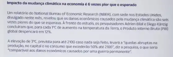 Impacto da mudança climática na economia é 6 vezes pior que o esperado
Um relatório do National Bureau of Economic Research (NBER), com sede nos Estados Unidos,
divulgado neste mês, revelou que os danos econômicos causados pela mudança climática São seis
vezes piores do que se esperava. A frente do estudo, os pesquisadores Adrien Bilal e Diego Kanzig
concluiram que, para cada 1^circ C de aumento na temperatura da Terra, o Produto Interno Bruto (PIB)
global despencará em 12% 
A elevação de 3^circ C prevista para até 2100 caso nada seja feito levará a "quedas abruptas na
produção,no capital e no consumo que excederão 50%  até 2100", diz a pesquisa, o que seria
"comparável aos danos econômicos causados por uma guerra permanente".