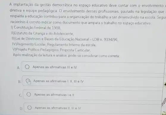 A implantação da gestão democrática no espaço educativo deve contar com o envolvimento
diretiva e equipe pedagógica. 0 envolvimento desses profissionais, pautado na legislação que
respalda a educação contribui para a organização do trabalho a ser desenvolvido na escola Segui
raciocínio é correto indicar como documento que ampara o trabalho no espaço educativo:
I) Constituição Federal de 1988.
II)Estatuto da Criança e do Adolescente.
III)Lei de Diretrizes e Bases da Educação Nacional - LDB n. 9394/96,
M)Regimento Escolar Regulamento Interno da escola.
V)Projeto Politico Pedagógico Proposta Curricular,
Após realização da leitura e análise, pode-se considerar como correta:
A.
Apenas as afirmativas III e IV
Apenas as afirmativas I, II III e IV
Apenas as afirmativas le II
Apenas as afirmativas II .III e IV