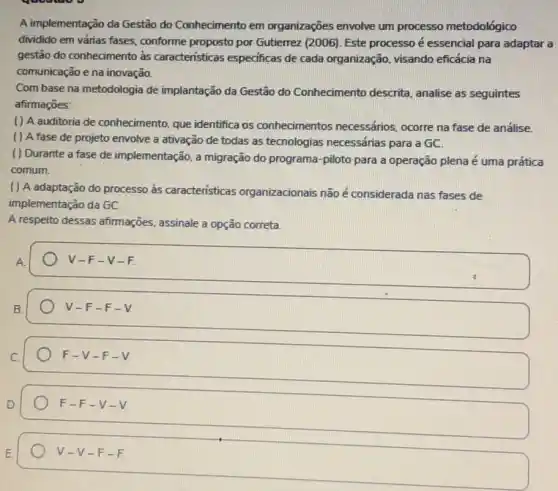 A implementação da Gestão do Conhecimento em organizações envolve um processo metodológico
dividido em várias fases conforme proposto por Gutierrez (2006). Este processo é essencial para adaptar a
gestão do conhecimento às caracteristicas especificas de cada organização, visando eficácia na
comunicação e na inovação.
Com base na metodologia de implantação da Gestão do Conhecimento descrita analise as seguintes
afirmações:
( ) A auditoria de conhecimento, que identifica os conhecimentos necessários ocorre na fase de análise.
( ) A fase de projeto envolve a ativação de todas as tecnologias necessárias para a GC.
( ) Durante a fase de implementação, a migração do programa-piloto para a operação plena é uma prática
comum.
( ) A adaptação do processo às caracteristicas organizacionais não é considerada nas fases de
implementação da GC.
A respeito dessas afirmações assinale a opção correta.
A.
V-F-V-F.
v -F-F - V
F-V-F-V
D.
F-F-V-V
v -V-F -F