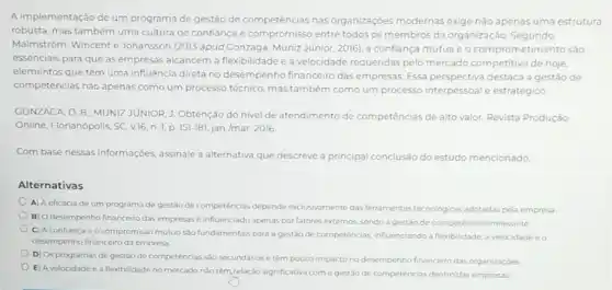 A implementação de um programa de gestão de competéncias nas organizaçóes modernas exige não apenas uma estrutura
robusta, mas também uma cultura de confiança e compromisso entre todos os membros da organização Segundo
Malmstrom, Wincent e Johansson (2013 apud Gonzaga Muniz Júnior, 2016), a conflança mútua e o com prometimento são
essenciais para que as empresas alcancem a flexibilidade e a velocidade requeridas pelo mercado competitivo de hoje,
elementos que têm uma influência direta no desempenho financeiro das empresas. Essa perspectiva destaca a gestão de
competências nào apenas como um processo técnico, mas também como um processo interpessoal e estratégico
GONZAGA, D. B; MUNIZ JUNIOR, J. Obtenção do nivel de atendimento de competências de alto valor Revista Produção
Online, Florianópolis, SC, v.16 n. 1, p. 151-181 jan./mar. 2016
Com base nessas informações assinale a alternativa que descreve a principal conclusão do estudo mencionado
Alternativas
A) A eficácia de um programa de gestào de competências depende exclusivament das ferramentas techologicas adotadas pela empresa
B) Odesempenho financeiro das empresas é influenciado apenas por fatores externos sendo a gestão de competéncias irrelevante
C) A confiançae o compromisso mútuo sào fundamentais para a gestào de competências, influenciando a flexibilidade, a velocidade e o
desempenho financeiro da empresa
D) Os programas de gestão de competências sio secundários e têm pouco impacto no desempenho financeiro das organizaçōes
E) A velocidade e a flexibilidade no mercado não têm relação significativa com a gestão de competéncias dentro das empresas