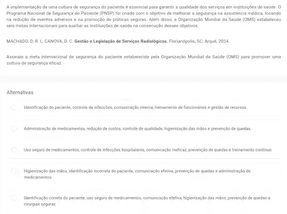 A implementação de uma cultura de segurança do paciente é essencial para garantir a qualidade dos serviços em instituições de saúde. 0
Programa Nacional de Segurança do Paciente (PNSP)foi criado com o objetivo de melhorar a segurança na assistência médica, focando
na redução de eventos adversos e na promoção de práticas seguras. Além disso, a Organização Mundial da Saúde (OMS) estabeleceu
seis metas internacionais para auxiliar as instituições de saúde na consecução desses objetivos.
MACHADO, D. R. L;CANOVA, D. C. Gestão e Legislação de Serviços Radiológicos. Florianópolis, SC : Arqué, 2024.
Assinale a meta internacional de segurança do paciente estabelecida pela Organização Mundial da Saúde (OMS)para promover uma
cultura de segurança eficaz
Alternativas
Identificação do paciente, controle de infecções, comunicação interna, treinamento de funcionários e gestão de recursos.
Administração de medicamentos , redução de custos, controle de qualidade, higienização das mãos e prevenção de quedas.
Uso seguro de medicamentos controle de infecções hospitalares comunicação ineficaz, prevenção de quedas e treinamento contínuo.
Higienização das mãos identificação incorreta do paciente comunicação efetiva, prevenção de quedas e administração de
medicamentos.
Identificação correta do paciente uso seguro de medicamentos comunicação efetiva, higienização das mãos, prevenção de quedas e
cirurgias seguras.