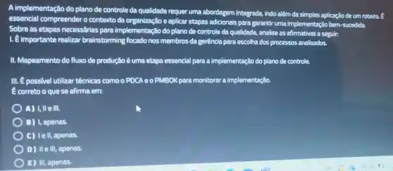 A implementação do plano de controle da qualidade requer uma abordagem integrada,indo além da simples aplicação de um roteiro
essencial compreender o contexto da e aplicar etapas adicionais para garantir uma implementação bem -sucedida.
Sobre as etapas necessárias para implementação do plano de controle da qualidade, analise as afirmativas a seguir:
1. é importante realizar brainstorming focado nos membros da gerência para escolha dos processos analisados.
II. Mapeamento do fluxo de produção é uma etapa essencial para a implementação do plano de controle.
III. É possivel utilizar técnicas como o PDCA e o PMBOK para monitorar a implementação.
E correto o que se afirma em:
A) I, II elli.
B) I, apenas.
C) Iell, apenas.
D) IIe III, apenas.
E) III, apenas.