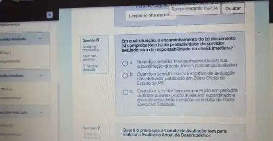 implementar
ervidor Avaliado
odulo 3
mplementar
hefia Imediata
odulo 4
omplementar
ervidor Indicado	A
odulo 5
omplementar
Questão 6
Em o encaminhamento do (s)documento
(s)comprobatório do servidor
avaliado será de responsabilidade da chefia imediata?
a Quando o servidor tiver permanecido sob sua
subordinação durante todo o ciclo anual avaliativo.
b Quando o servidor tiver o indicativo de "avaliação
não efetuada 'publicado em Diário Oficial do
Estado de MT.
Quando o servidor tiver permanecido empe periodos
distintos durante o ciclo subordinado , a
mais de uma chefia imediata no âmbito do Poder
Executivo Estadual
Qual é o o Comitê tem para
realizar a Avaliação Anual de Desempenho?