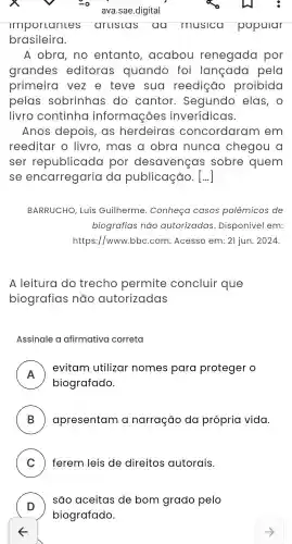 importances aruslas aa musica popular
brasileira.
A obra , no entanto , acabou renegada por
grandes editoras quando foi langada pela
primeira vez e teve sua reedição proibida
pelas sobrinhas do cantor . Segundo elas , 0
livro continha informações inverídicas.
Anos depois , as herdeiras concordaran n em
reeditar - livro , mas a obra nunca chegou a
ser republicada por desavenças sobre quem
se encarregaria da publicação. [..]
BARRUCHO , Luís Guilherme . Conheça casos polêmicos de
biografias nào autorizadas . Disponível em:
https://www bbc.com .Acesso em: 21 jun. 2024.
A leitura I do trecho permite concluir que
biografias não autorizadas
Assinale a afirmativa correta
A
evitam utilizar nomes para proteger o
biografado.
B ) apresentam a narração da própria vida.
C ) ferem leis de direitos autorais.
D )
são aceitas de bom grado pelo
biografado.