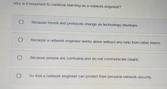 Why is it important to continue learning as a network engineer?
Because trends and protocols change as technology develops.
Because a network engineer works alone without any help from other teams.
Because people are confusing and do not communicate clearly.
So that a network engineer can protect their personal network security.