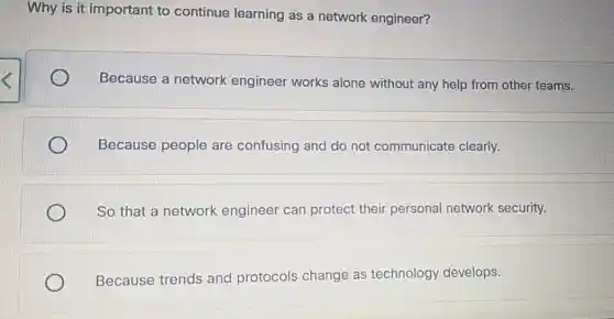 Why is it important to continue learning as a network engineer?
Because a network engineer works alone without any help from other teams.
Because people are confusing and do not communicate clearly.
So that a network engineer can protect their personal network security.
Because trends and protocols change as technology develops.