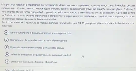 É importante ressaltar a importancia do cumprimento dessas normas e regulamentos de segurança contra incêndios. Obstruir
extintores ou hidrantes, mesmo que por alguns minutos.pode ter consequências graves em situações de emergência Portanto, é
fundamental agir de forma responsável e garantir a devida manutenção e acessibilidade desses dispositivos. A proteção contra
incêndio é um tema de extrema importância, e compreender e seguir as normas estabelecidas contribui para a segurança de todos
os individuos presentes em um ambiente de trabalho.
Dentro deste contexto, quais São as medidas minimas estabelecidas pela NR 23 para prevenção e combate a incêndios em uma
empresa?
A Plano de abandono e distâncias máximas a serem percorridas.
B Treinamento, plano de abandono e saidas de emergência.
C Dimensionamento de extintores e sinalizaçōes apenas.
D Saidas de emergência e equipamentos de proteção individual.
E Extintores e sistemas de hidrantes obrigatórios.