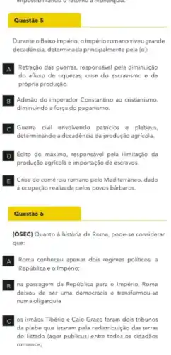 impos monarqula.
Questão 5
Durante o Baixo Império o império romano viveu grande
decadência, determinada principalmente pela (o):
A Retração das guerras, responsáve pela diminuição
do afluxo de riquezas crise do escravismo e da
própria produção
B
diminuindo a força do paganismo.
Adesão do imperador Constantino ao cristianismo,
C Guerra civil envolvendo patricios e plebeus,
determinando a decadência da produção agrícola.
D Edito do máximo, responsável pela ilimitação da
produção agricola e importação de escravos.
E Crise do comércio romano pelo Mediterrâneo, dado
d ocupação realizada pelos povos bárbaros.
Questão 6
(OSEC) Quanto à história de Roma, pode-se considerar
que:
A Roma conheceu apenas dois regimes politicos: a
República e o Império;
B
deixou de ser uma democracia e transformou-se
na passagem da República para o Império, Roma
numa oligarquia
C os irmāos Tibério e Caio Graco foram dois tribunos
da plebe que lutaram pela redistribuição das terras
do Estado (ager publicus)entre todos os cidadãos
romanos;