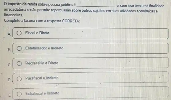 imposto de renda sobre pessoa juridica é __ e, com isso tem uma finalidade
arrecadatória e não permite repercussão sobre outros sujeitos em suas atividades econômicas
financeiras.
Complete a lacuna com a resposta CORRETA:
Fiscal e Direto
Estabilizador e Indireto
Regressivo e Direto
Parafiscal e Indireto
Extrafiscal e Indireto