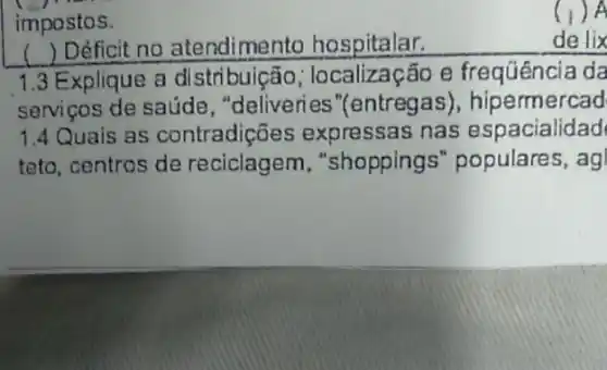 impostos.
) Déficit no atendimento hospitalar.
de lix
1.3 Explique a distribuição ; localização e frequência da
serviços de saúde , "deliveries "(entregas), hip ermercad
1.4 Quais as contradições expressas nas espacialidad
teto, centros de reciclagem , "shopping s" populares, ag
() A