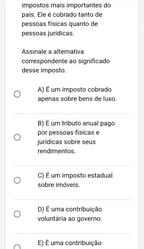 impostos mais importantes do
país. Ele é cobrado tanto de
pessoas físicas quanto de
pessoas jurídicas.
Assinale a alternativa
correspondente ao significado
desse imposto.
A) É um imposto cobrado
apenas sobre bens de luxo.
B) É um tributo anual pago
por pessoas físicas e
jurídicas sobre seus
rendimentos.
C) É um imposto estadual
sobre imóveis.
D) É uma contribuição
voluntária ao governo
E) É uma contribuição