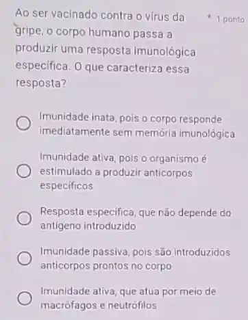 Imunidade ativa, que atua por meio de
macrófagos e neutrófilos
Ao ser vacinado contra o virus da
gripe, o corpo humano passa a
produzir uma resposta imunológica
especifica. 0 que caracteriza essa
resposta?
Imunidade inata, pois o corpo responde
imediatamente sem memória imunológica
Imunidade ativa, pois o organismo é
estimulado a produzir anticorpos
especificos
Resposta especifica, que não depende do
antigeno introduzido
Imunidade passiva, pois são introduzidos
anticorpos prontos no corpo
1 ponto