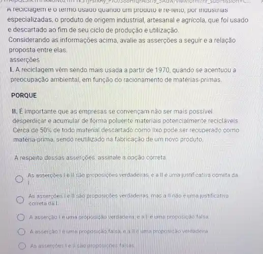 IN4ONOZITII TRSTJFSIXAY.Adw/viewform? ht.submission=C...
A reciciageme o termo usaqo quanoo um proauto ere -lello, por maustrias
especializadas, o produto de origem industrial, artesanal e agrícola, que foi usado
e descartado ao fim de seu ciclo de produção e utilização.
Considerando as informações acima avalie as asserções a seguir e a relação
proposta entre elas
assercoes
I. A reciclagem vêm sendo mais usada a partir de 1970, quando se acentuou a
preocupação ambiental, em função do racionamento de matérias-primas
PORQUE
II. E importante que as empresas se convençam não ser mais possivel
desperdicar e acumular de forma poluente materials potencialmente recicláveis
Cerca de 50%  de todo material descartado como lixo pode ser recuperado como
matéria-prima, sendo reutilizado na fabricação de um novo produto.
A respeito dessas assercóes assinale a opção correta
As assercoes Lell são proposiçoes verdadeiras, e a llé uma justificativa correta da
1.
As assercoesile II sao proposicôes verdadeiras mas a ll nào é uma justificativa
correta da I
A asserção lé uma proposição verdadeira, e alle uma proposição falsa
A assercão lé uma proposicao falsa e a lle uma proposicao verdadeira
As assercoes lell sac proposicoes falsas