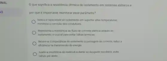 INAL
o
que significa a resistência ôhmica de isolamento em sistemas elétricos e
por que é importante monitorar esse parâmetro?
Indica a capacidade do isolamento em suportar altas temperaturas;
minimiza a corrosão dos condutores.
Representa a resistência ao fluxo de corrente elétrica através do
isolamento; é crucial para evitar falhas térmicas.
Refere-se à impedância do isolamento à passagem de corrente; reduz a
eficiência na transmissão de energia
Avalia a resistência do material isolante ao desgaste mecânico; evita
falhas por atrito.