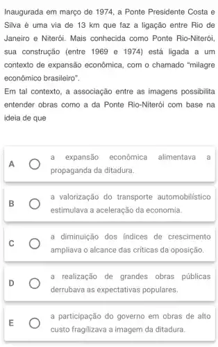Inaugurada em março de 1974, a Ponte Presidente Costa e
Silva é uma via de 13 km que faz a ligação entre Rio de
Janeiro e Niterói.Mais conhecida como Ponte Rio -Niterói,
sua construção (entre 1969 e 1974) está ligada a um
contexto de expansão econômica , com o chamado "milagre
econômico brasileiro".
Em tal contexto, a associação entre as imagens possibilita
entender obras como a da Ponte Rio -Niterói com base na
ideia de que
A
a expansão econômica alimentava a
propaganda da ditadura.
a valorização do transporte automobilístico
estimulava a aceleração da economia.
a diminuição dos indices de crescimento
ampliava o alcance das críticas da oposição.
a realização de grandes obras públicas
derrubava as expectativas populares.
a participação do governo em obras de alto
custo fragilizava a imagem da ditadura.