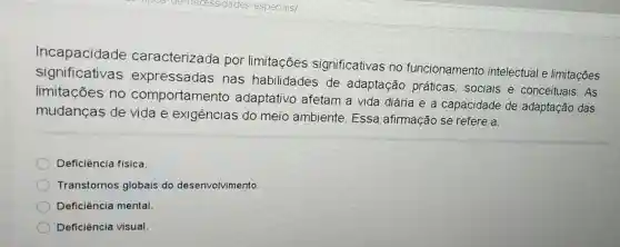 Incapacidade caracterizada por limitações significativas no funcionamento intelectual e limitações
significativas expressadas nas habilidades de adaptação práticas, sociais e conceituais. As
limitações no comportamento adaptativo afetam a vida diária e a capacidade de adaptação das
mudanças de vida e exigências do meio ambiente Essa afirmação se refere a:
Deficiència física.
Transtornos globais do desenvolvimento.
Deficiência mental.
Deficiência visual.