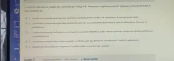 inciso II trata sobre a criação dos Conselhos da Criança e do Adolescente, seja ele municipal, estadual ou federal O inciso III
fala a respeito da:
a. Criaçloemanutençlo de programas especificos voltados para essa politica de atendimento a criança e adolescente.
b. Dotrabalho conjunto dos orgilos que diretamente atuardo no cumprimento dos direitos do que diz o Estatuto da Criança e do
Adolescente.
c. Cracdo emanutenglo de fundos com o respectivo Conselho conforme o cumprimento dos direitos do que diz o Estatuto da Criança
e do Adolescente.
d. Criagloe manutenglo de principios especificos voltados para essa politica de atendimento a criação do adolescente.
e. Manutençlo de fundos com o respectivo Conselho conforme a esfera que o atende