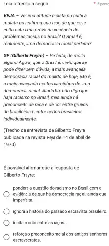 incita o ódio entre as raças.
Leia o trecho a seguir:
VEJA -Vê uma atitude racista no culto à
mulata ou reafirma sua tese de que esse
culto está uma prova da ausencia de
problemas raciais no Brasil? O Brasil é,
realmente , uma democracia racial perfeita?
GF (Gilberto Freyre)- Perfeita de modo
algum . Agora , que o Brasil é,creio que se
pode dizer sem dúvida, a mais avançada
democracia racial do mundo de hoje , isto é,
a mais avançada nestes caminhos de uma
democracia racial.Ainda há , não digo que
haja racismo no Brasil,mas ainda há
preconceito de raça e de cor entre grupos
de brasileiros e entre certos brasileiros
individualmente.
(Trecho de entrevista de Gilberto Freyre
publicada ina revista Veja de 14 de abril de
1970)
É possivel afirmar que a resposta de
Gilberto Freyre:
pondera a questão do racismo no Brasil com a
evidência de que há democracia racial , ainda que
imperfeita.
ignora a história do passado escravista brasileiro.
5 ponto
reforça o preconceito racial dos antigos senhores
escravocratas.