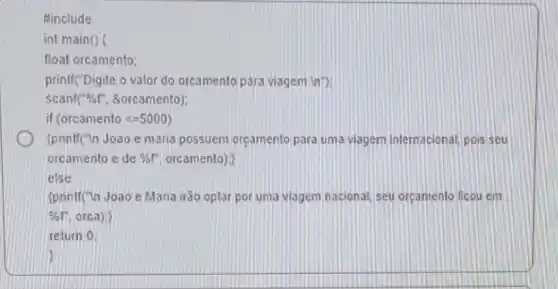 #include
int main()
float orcamento:
printf("Digite o valor do orcamento para viagem in");
scanf (-% f' &orcamento)
if (orcamenlolt =5000)
D (printf(")n Joao e maria possuem orcamento para uma viagem internacional pois seu
orcamento e de %f'orcamento):