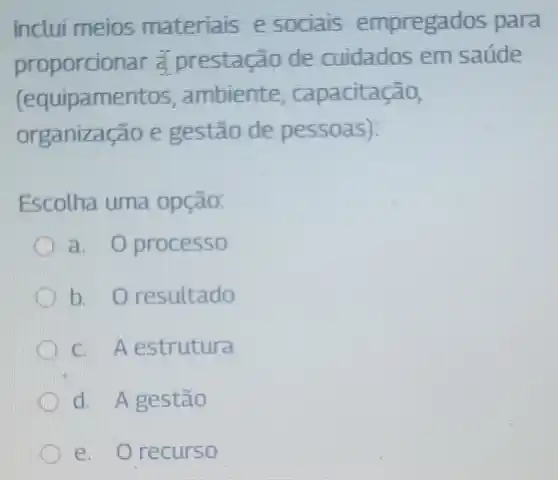 Inclui meios materials e sociais empregados para
proporcic nar a prestaca o de cuidados em saúde
(equipamen tos, ambiente , capacitação,
organiza cao e gestão de pessoas):
Escolha uma opção:
a. processo
b. 0 resultado
C A estrutura
d. Agestão
e. 0 recurso