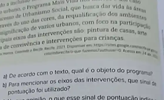 do a inclusion do a inclusionera
urbane, urbanismo Social, que busca dat vida tis fress
do uso das cores da requalifica io dos
significace das intervençoes são pintura de casas, arte
de vazios urbanos com foco na participacho
intervençoes para crianças.
Recife rozt Disponivel em https//sites google comirects
mitarindorecitero-que faremos tauthuser=0
a) De acordo com o texto, qual 6 o objeto do programa?
b) Para mencionar os eixos das intervenções, que sinal da
pontuação foi utilizado?
oninion o que esse sinal de pontuncão Indicas