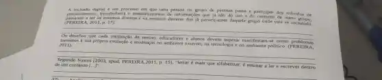 A inclusão digital um processo em que uma pessoa ou grupo de pessoas passa a participar dos métodos de
de pessoas passa a participar dos métodos de
(PEREIRA,2011, p. 17).
passando a ter os mesmos direitos e os mesmos deveres dos ja participantes daquele grupo onde está se incluindo.
__
inerentes à sua própria evolução e mudanças no externo, na tecnologia e no ambiente político. (PER E 2011)
superar manifestam-se como problemas
Segundo Soares (2003, apud, PEREIRA, 2011, p. 15)
"letrar é mais que alfabetizar, é ensinar a ler e escrever dentro de um contexto [ldots ]^n
__