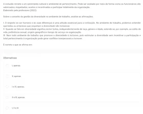 A inclusão remete a um sentimento cultural a ambiental de pertencimento Pode ser avaliado por meio da forma como os funcionários são
valorizados, respeitados , aceitos e incentivados a participar totalmente da organização.
Elaborado pela professora (2022).
Sobre o conceito da gestão da diversidade no ambiente de trabalho, analise as afirmações.
I. O respeito ao ser humano e às suas diferenças é uma atitude essencial para a civilização. No ambiente de trabalho, podemos entender
que todas as empresas que respeitam a diversidade são inclusivas.
II. Quando se fala em diversidade significa incluri todos, independentemente de raça, gênero e idade , estende-se, por exemplo, ao estilo de
vida, preferência sexual, origem geográfica e tempo de serviço na organização.
III. Nem todo ambiente de trabalho que promove a diversidade é inclusivo pois estimular a diversidade sem incentivar a participaçãc , e
total pertencimento à organização pode gerar conflitos interpessoais e turnover.
É correto o que se afirma em:
Alternativas
I, apenas.
II, apenas.
I e III, apenas.
II e III, apenas.
I, ll e III.