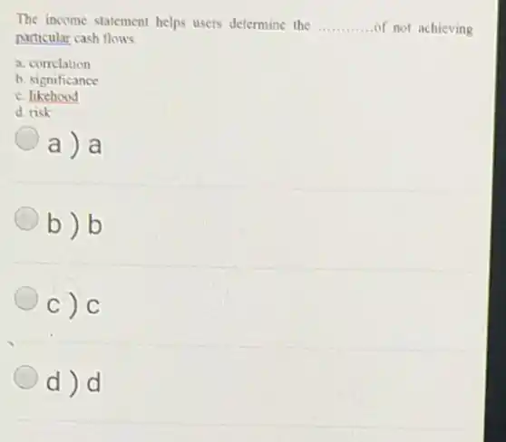 The income statement helps users determine the __ of not achieving
particular cash flows.
a. correlation
b. significance
c. likehood
d. risk
a) a
b)b
c) C
d)d