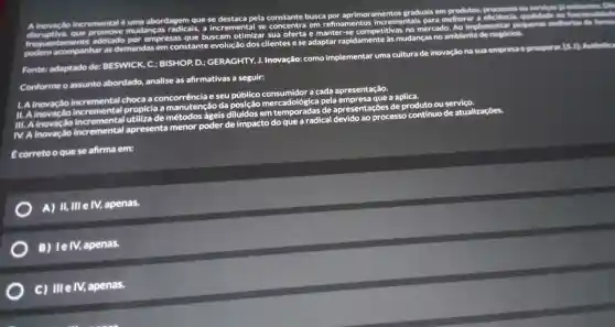 incremental 6
mudanças radicais
e se pela constante busca
graduals em produtos
ou serviges likelistentes
abordagem que
Ao implementar pequenas melhorias die
disruptiva , que adotado por empresas que buscam otimizar sua oferta	no ambiente de negóclos
podem acompanhar as demandas em
sas que buscam otimizar sua oferta e incrementais parado
melhor
Fonte:adaptado de:BESWICK, C:
BISHOP, D.;GERAGHTY J. Inovação:como implementar uma
cultura de inovação na sua
empresa e prosperar is a
Conforme o assunto at
abordado. lo, analise as afirmativas as seguir:
choca a concorrência e seu público mercadológica de apresentation process
a aplica
de produto ou serviço
III. A
IV. A inovaçlio
incremental apresenta menor poder de impacto
do que a
radical devido ao proc
continuo de atualizaçōes.
corretoo quese afirma em:
A) 11,111 e IV,apenas.
B) lelv,apenas.
c) III e IV, apenas.