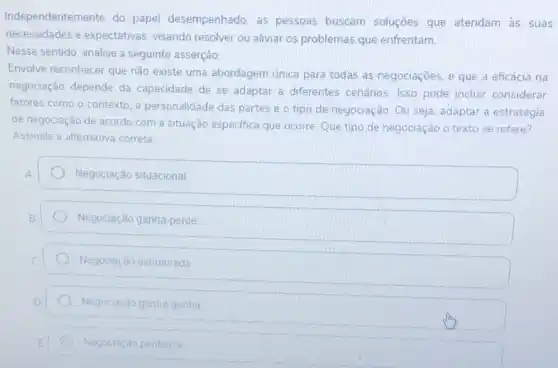 Independentemente do papel desempenhado, as pessoas buscam soluçōes que atendam às suas
necessidades e expectativas visando resolver ou aliviar os problemas que enfrentam.
Nesse sentido, analise a seguinte asserção:
Envolve reconhecer que nǎo existe uma abordagem única para todas as negociações e que a eficácia na
negociação depende da capacidade de se adaptar a diferentes cenários. Isso pode incluir considerar
fatores como o contexto a personalidade das partes e o tipo de negociação. Ou seja. adaptar a estratégia
de negociação de acordo com a situação especifica que ocorre. Que tipo de negociação o texto se refere?
Assinale a alternativa correta
Negociação situacional
Negociação ganha-perde
Negociação estruturada
Negoclação ganna-ganha
Negoclaçǎo pentenca