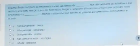 indeviduoe que
Segundo Emile Durkhem, as tendimenos socas sido formes de
__
exercem uma certa coerpalo sobre ele. Alem disso Berger eluckinann afimati que a chave pala entender eses
fendmenos e a __
Assinale a alternativa que contem as palarras que preenchem cometamente is
lacunas
a. Comportamento-teoria
b interpretacio sociologia
c. Compreensab-analise
d. Agir, pensare sentir-interação
e Estudo-pesqusa