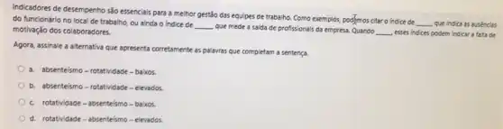 Indicadores de desempenho são essencials para a melhor gestão das equipes de trabalho. Como exemplos, pog/mos citar o indice de
__ que indica as ausencias do funcionário no local de trabalho, ou ainda o indice de
__
que mede a saida de profissionais da empresa.Quando __ esses indices podem indicar a faita de motivação dos colaboradores.
Agora, assinale a aiternativa que apresenta corretamente as palavras que completam a sentença.
a absenteísmo - rotatividade -baixos.
b. absenteismo-rotatividade - elevados.
c. rotatividade-absenteismo - baixos.
d. rotatividade-absenteismo - elevados.