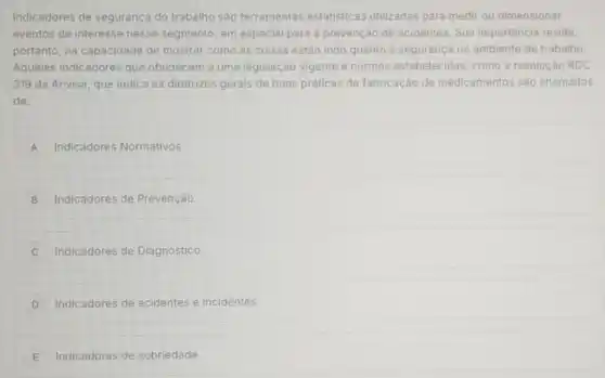 Indicadores de seguranç do trabalho são ferramentas estatísticas utilizadas para medir ou dimensionar
eventos de interesse nesse segmento, em especial para a prevenção de acidentes. Sua importância reside,
portanto, na capacidade de mostrar como as coisas estão indo quanto à segurança no ambiente de trabalho
Aqueles indicadores que obedecem a uma legislação vigente e normas estabelecidas , como a resolução RDC
319 da Anvisa, que indica as diretrizes gerais de boas práticas de fabricação de medicamentos são chamados
de:
A Indicadores Normativos.
B Indicadores de Prevenção.
C Indicadores de Diagnóstico.
D Indicadores de acidentes e incidentes.
E Indicadores de sobriedade.