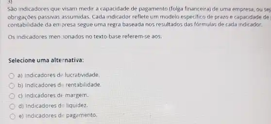 São indicadores que visam medir a capacidade de pagamento (folga financeira) de uma empresa, ou sej
obrigaçōes passivas assumidas Cada indicador reflete um modelo especifico de prazo e capacidade de
contabilidade da empresa segue uma regra baseada nos resultados das fórmulas de cada indicador.
Os indicadores men-ionados no texto -base referem-se aos:
Selecione uma alternativa:
a) Indicadores de lucratividade.
b) Indicadores d:rentabilidade.
c) Indicadores de margem.
d) Indicadores d liquidez.
e) Indicadores de pagamento.