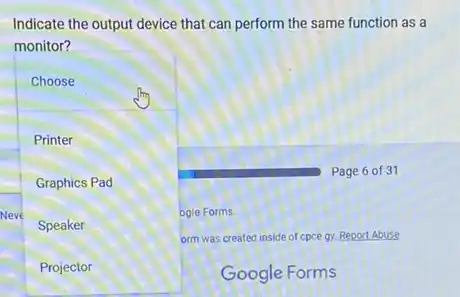 Indicate the output device that can perform the same function as a
monitor?
Choose
Printer
Graphics Pad
Neve	ogle Forms.
Speaker
orm was created inside of cpce gy. Report Abuse
Projector
Google Forms
Page 6 of 31