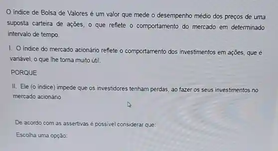 indice de Bolsa de Valores é um valor que mede o desempenho médio dos preços de uma
suposta carteira de ações ,o que reflete o comportamento do mercado em determinado
intervalo de tempo.
1. 0 indice do mercado acionário reflete o comportamento dos investimentos em ações , que é
variável , o que lhe torna muito útil.
PORQUE
II. Ele 10 indice)impede que os investidores tenham perdas , ao fazer os seus investimentos no
mercado acionário.
De acordo com as assertivas é possivel considerar que:
Escolha uma opção: