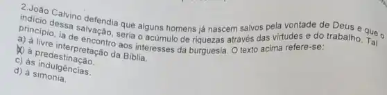 indicio Calvino defendia que alguns homens já nascem salvos pela e que o
princípio, ia de encontro aos interesses da burguesia texto acima refere -se:
salvação através das virtudes e do trabalho
a) a livre interpretação da Bíblia.
30 a predestinação
c) às indulgências.
d) à simonia.