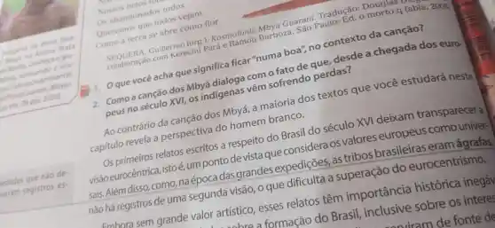 indigens da dela Mata
indigens Aideia Mata
ogru
thya, acessandiniental. nbiental.
2020).
edades que nào de
veram registros es-
Os abands que todos vejam
Como a terra se abre como flor
Guillermo (org J. Kosmofonia Barboza
Guarani. Tradued.Douglas far
11. Qque vocêacha que significa ficar "numa boa", no contexto da canção?
2. Como a cancao dos Mbyá
dvi, os indigenas vem sofrendo perdas?
Ao contrário da canção dos Mbyá, a maioria dos textos que você estudará neste
capítulo revela a perspectiva do homem branco.
relatos escritos a respeito do Brasil do século XVI deixam transparecer a
visão eurocêntrica, isto e.umpontode vista que considera os valores europeus como univer-
sais. Além disso, como naépocadas grandes expedições as tribos brasileiras eram ágrafas
nào há registros de uma segunda visão o que
Embora sem grande valor artístico esses relatos têm importância histórica inegáv
a care a formação do Brasil inclusive sobre os interest
sowiram de fonte de