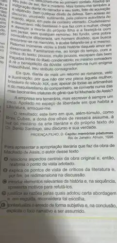 indignate de Seduziram-me ao primeiro contato
ao
indignaçadeser, flor e misterio Mas tomou-me
diante do narradore seu texto, feito de acusação
discurso, usurpado. Suler direito de defesa. Sem acesso ao
em pele de cordeiro vitimado. Crudelíssimo
a desumano: não bastase o que faz com a mulher, chega
um ianjar a morte do próprio filho e a festejá-la com
contentar, sem qualquer remorso No fundo, uma pobre
encontrar-sa dilacerada. ur acaba faltando-se a si mesmo.
consciencia dilacerada, um homem dividido, que busca
inúmeras vezes a triste história daquele amor em
desencanto. Familiarizei-me ao longo do tempo . com a
Critica do texto; poucos, muito poucos escapam das bem
traçadas linhas do libelo condenatório; no mínimo concedem
indecifrável, seu atributo consagrador.
beneplácito da dúvida.convertem-na num enigma
Eis que, diante de mais um retorno ao romance veio
a iluminação: por que não dar voz plena àquela mulher,
brasileira do século XIX de todas as artimanhas
e do maquiavelismo do companheiro, se converte numa das
mais fascinantes criaturas do gênio que foi Machado de Assis?
A empresa era temerária, mas escrever é sempre um
risco. Apoiado no espaço de liberdade em que habita a
Literatura, arrisquei-me.
resultado: este livro em que, além-túmulo , como
Brás Cubas, a dona dos olhos de ressaca assume, a
luz do mistério da arte literária e do próprio texto do
Dr. Bento Santiago, seu discurso e sua verdade.
PROENGA FILHO, D. Capitu:memórias póstumas.
Rio de Janeiro: Atrium 1998.
Para apresentar a apropriação literária que faz da obra de
Machado de Assis, 0 autor desse texto
(A) relaciona aspectos centrais da obra original e, então,
reafirma o ponto de vista adotado.
(B) explica os pontos de vista de críticos da literatura e,
por fim, os redimensiona na discussão.
C introduz elementos relevantes da história e na sequência,
apresenta motivos para refutá-los.
(D) justifica as razōes pelas quais adotou certa abordagem
e, em seguida, reconsidera tal escolha.
(B) jontextualiza o enredo de forma subjetiva e na conclusão,
explicita o foco narrativo a ser assumido.