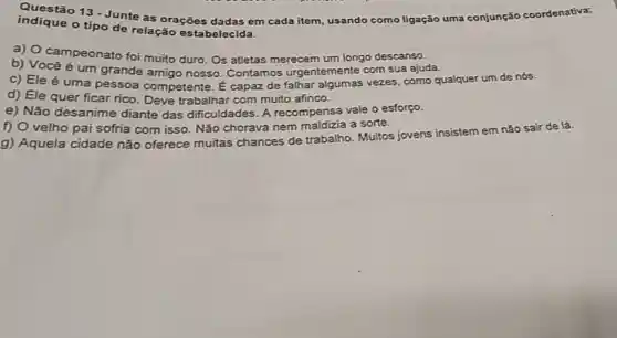 indique 13 - Junte as oraçōes dadas em cada item usando como ligação uma conjunção coordenativa;
indique o tipo de relação estabelecida.
a) 0 campeonato foi muito duro . Os atletas merecem jum longo descanso.
b)Vocêé um grande amigo nosso . Contamos urgentemente com sua ajuda.
c) Ele é uma pessoa competente . E capaz de falhar vezes .como qualquer um de nós.
d) Ele quer ficar rico . Deve trabalhar com muito afinco.
e) Não desanime diante das dificuldades . A recompensa vale o esforço.
f) 0 velho pai sofria com isso . Não chorava nem maldizia a sorte.
g)Aquela cidade não oferece muitas chances de trabalho . Muitos jovens insistem em não sair de lá.