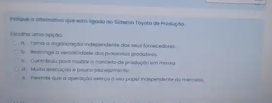 Indique a alternativa que está ligada ao Sistema Toyota de Produção:
Escolha uma opção:
a. Torna a organizaçǎo independente dos seus fornecedores.
b. Restringe a versatilidade dos processos produtivos.
c. Contribuiu para mudar o conceito de produção em massa.
d. Muita execução e pouco planejamento.
e. Permite que a operação exerça o seu papel independente do mercado.