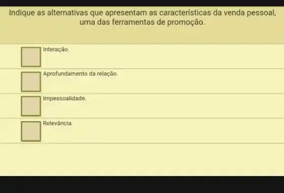 Indique as alternativas que apresentam as características da venda pessoal,
uma das ferramentas de promoção.
square 
Interação.
square 
Aprofundamento da relação.
square 
Impessoalidade.
square 
Relevância.