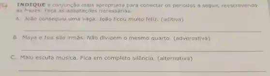 INDIQUE a conjunção mais para conectar os períodos a seguir,reescrevendo
as frases. Faça as adaptaçōes necessárias.
A. João conseguiu uma vaga. João ficou muito feliz. (aditiva)
__
B. Maya e Isis são irmãs. Não dividem o mesmo quarto. (adversativa)
__
C. Malu escuta música. Fica em completo silêncio . (alternativa)
__