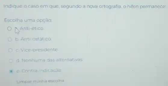 Indique o caso em que, segundo a nova ortografia, o hifen permanece:
Escolha uma opção:
Anti-ético.
b. Anti-estático.
c. Vice-presidente.
d. Nenhuma das alternativas
C e. Contra-indicação.
Limpar minha escolha