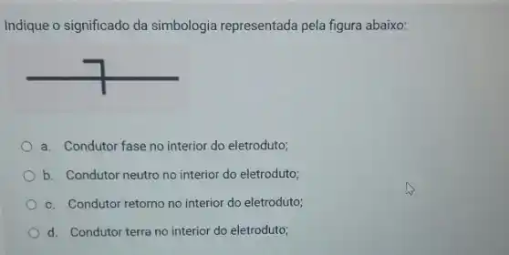 Indique o significado da simbologia representada pela figura abaixo:
a. Condutor fase no interior do eletroduto;
b. Condutor neutro no interior do eletroduto;
c. Condutor retorno no interior do eletroduto;
d. Condutor terra no interior do eletroduto;