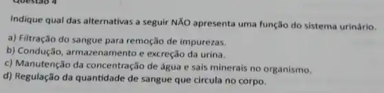 Indique qual das alternativas a seguir NĂO apresenta uma função do sistema urinário.
a) Filtração do sangue para remoção de impurezas.
b) Condução namento e excreção da urina.
c) Manutenção da concentração de água e sais minerais no organismo.
d) Regulação da quantidade de sangue que circula no corpo.