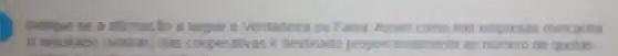 Indique se a afirmação a seguir e Verdadeira ou Falsa Assim como nas empresas mercantis.
resultado (sobr as) das cooperativas e destinado proport ionalmente ao numero de quotas-