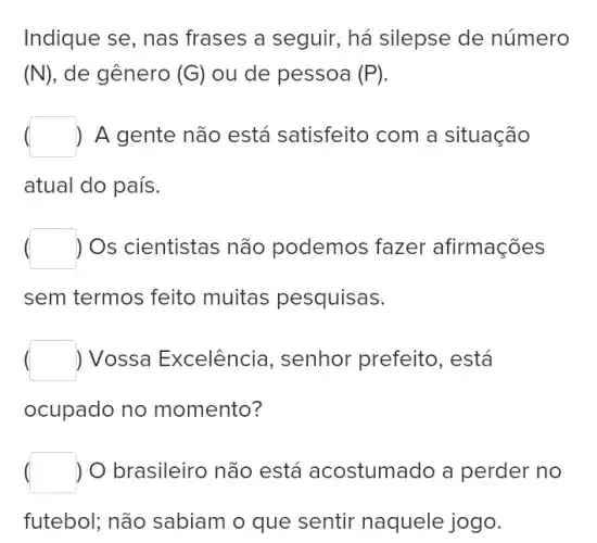 Indique se, nas frases a seguir, há silepse de número
(N) , de gênero (G) ou de pessoa (P)
) A gente não está satisfeito com a situação
atual do país.
) Os cientistas não podemos fazer afirmações
sem termos feito muitas pesquisas.
) Vossa Excelência , senhor prefeito , está
ocupado no momento?
) O brasileiro não está acostumado a perder no
futebol; não sabiam o que sentir naquele jogo.