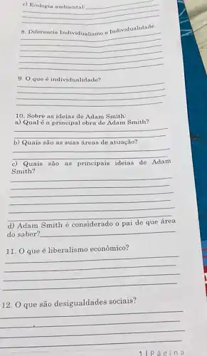 __
Individualidade.
__
9. 0 que é individualidade?
__
10. Sobre as ideias de Adam Smith:
a) Qualé a principa lobra de Adam Smith?
__
b) Quais são as suas áreas de atuação?
__
c) Quais são as principais ideias de Adam
Smith?
__
d) Adam Smith é considerado
do saber? __
liberalismo econômico
__
12. Q que são desigualdades sociais?
__